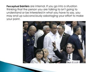 Perceptual barriers are internal. If you go into a situation
thinking that the person you are talking to isn't going to
understand or be interested in what you have to say, you
may end up subconsciously sabotaging your effort to make
your point.
 
