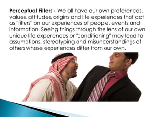 Perceptual Filters - We all have our own preferences,
values, attitudes, origins and life experiences that act
as "filters" on our experiences of people, events and
information. Seeing things through the lens of our own
unique life experiences or "conditioning" may lead to
assumptions, stereotyping and misunderstandings of
others whose experiences differ from our own.
 