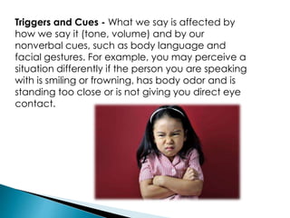 Triggers and Cues - What we say is affected by
how we say it (tone, volume) and by our
nonverbal cues, such as body language and
facial gestures. For example, you may perceive a
situation differently if the person you are speaking
with is smiling or frowning, has body odor and is
standing too close or is not giving you direct eye
contact.
 
