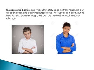 Interpersonal barriers are what ultimately keep us from reaching out
to each other and opening ourselves up, not just to be heard, but to
hear others. Oddly enough, this can be the most difficult area to
change.
 