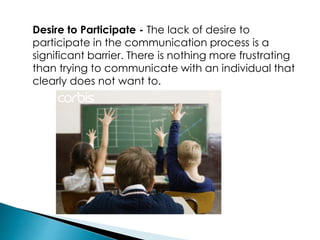 Desire to Participate - The lack of desire to
participate in the communication process is a
significant barrier. There is nothing more frustrating
than trying to communicate with an individual that
clearly does not want to.
 
