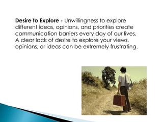 Desire to Explore - Unwillingness to explore
different ideas, opinions, and priorities create
communication barriers every day of our lives.
A clear lack of desire to explore your views,
opinions, or ideas can be extremely frustrating.
 