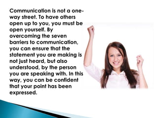 Communication is not a one-
way street. To have others
open up to you, you must be
open yourself. By
overcoming the seven
barriers to communication,
you can ensure that the
statement you are making is
not just heard, but also
understood, by the person
you are speaking with. In this
way, you can be confident
that your point has been
expressed.
 