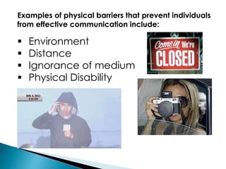 Examples of physical barriers that prevent individuals
from effective communication include:
 Environment
 Distance
 Ignorance of medium
 Physical Disability
 