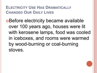 Electricity Use Has Dramatically Changed Our Daily Lives Before electricity became available over 100 years ago, houses were lit with kerosene lamps, food was cooled in iceboxes, and rooms were warmed by wood-burning or coal-burning stoves. 