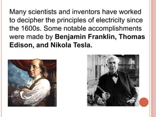 Many scientists and inventors have worked to decipher the principles of electricity since the 1600s. Some notable accomplishments were made by Benjamin Franklin, Thomas Edison, and Nikola Tesla.