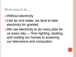 What would be …Without electricity.Like air and water, we tend to take electricity for granted.We use electricity to do many jobs for us every day — from lighting, heating, and cooling our homes to powering our televisions and computers.