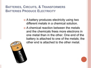Batteries, Circuits, & TransformersBatteries Produce ElectricityA battery produces electricity using two different metals in a chemical solution. A chemical reaction between the metals and the chemicals frees more electrons in one metal than in the other. One end of the battery is attached to one of the metals; the other end is attached to the other metal.