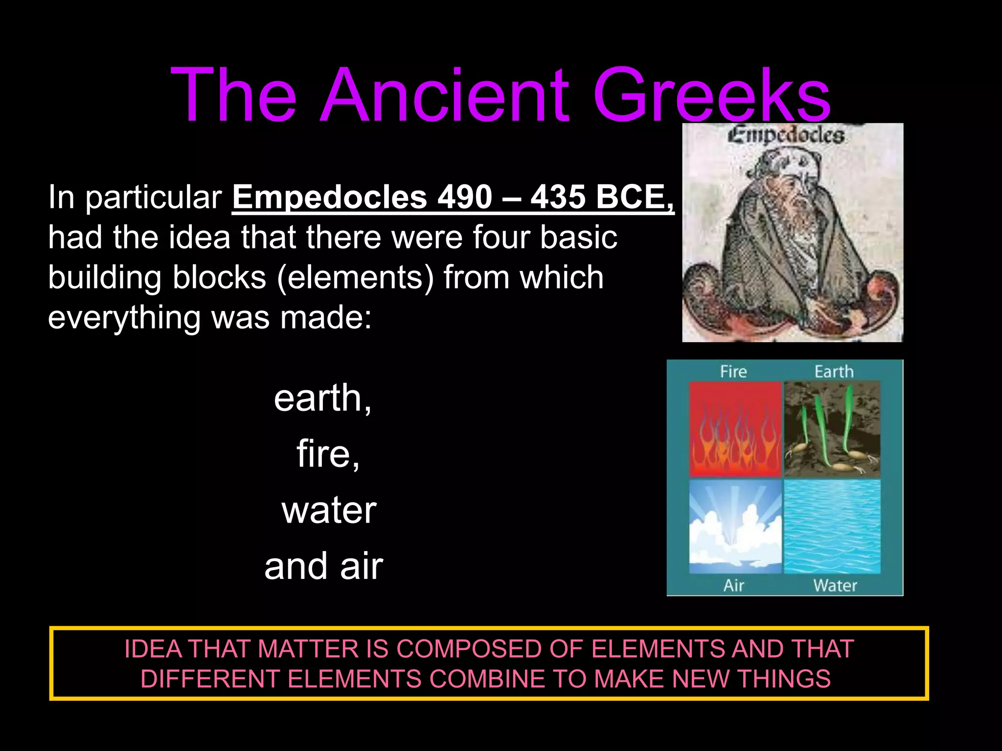 In particular Empedocles 490 – 435 BCE,
had the idea that there were four basic
building blocks (elements) from which
everything was made:
earth,
fire,
water
and air
The Ancient Greeks
IDEA THAT MATTER IS COMPOSED OF ELEMENTS AND THAT
DIFFERENT ELEMENTS COMBINE TO MAKE NEW THINGS!
 