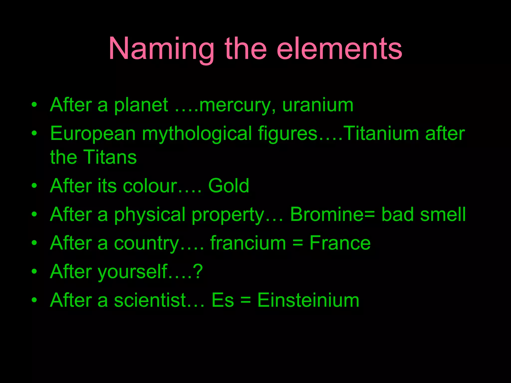 Naming the elements
• After a planet ….mercury, uranium
• European mythological figures….Titanium after
the Titans
• After its colour…. Gold
• After a physical property… Bromine= bad smell
• After a country…. francium = France
• After yourself….?
• After a scientist… Es = Einsteinium
 