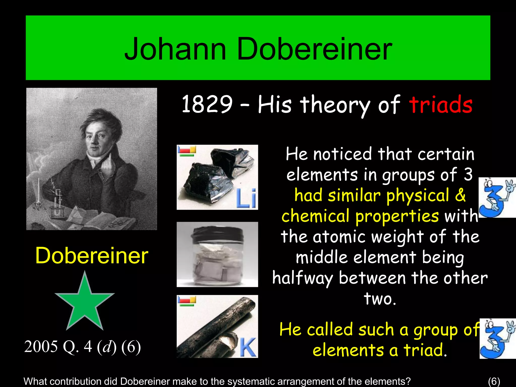 Johann Dobereiner
Dobereiner
1829 – His theory of triads
He noticed that certain
elements in groups of 3
had similar physical &
chemical properties with
the atomic weight of the
middle element being
halfway between the other
two.
He called such a group of
elements a triad.
What contribution did Dobereiner make to the systematic arrangement of the elements? (6)
2005 Q. 4 (d) (6)
 