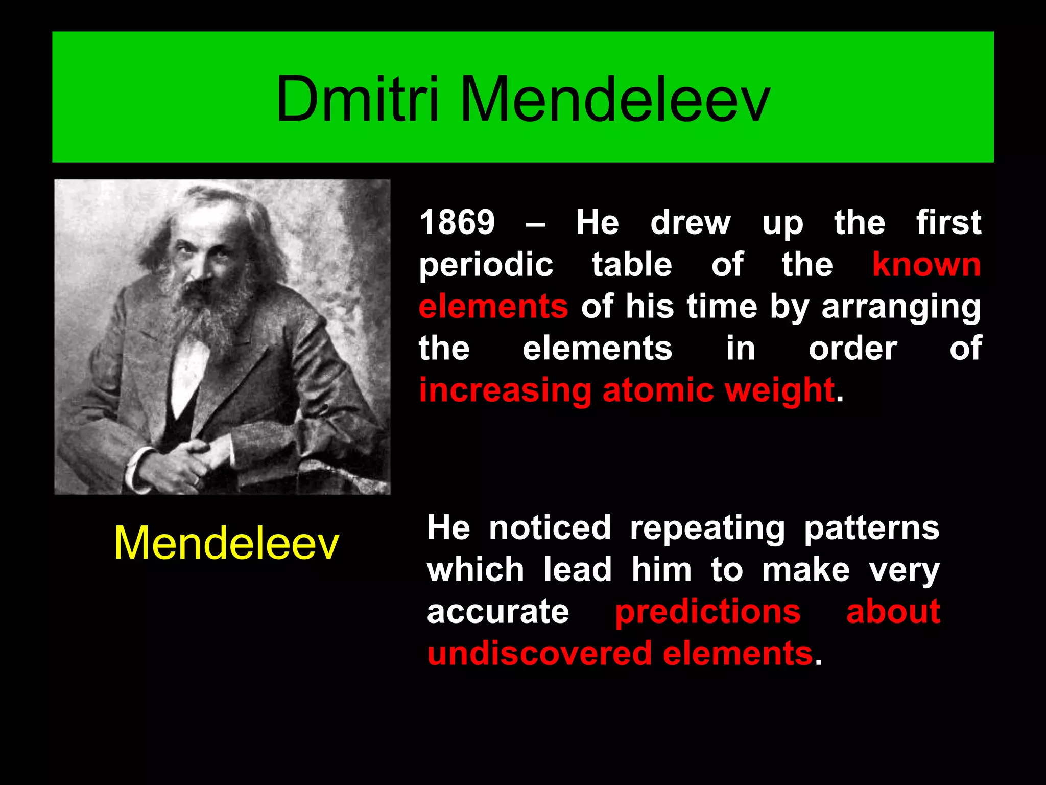 Dmitri Mendeleev
Mendeleev
1869 – He drew up the first
periodic table of the known
elements of his time by arranging
the elements in order of
increasing atomic weight.
He noticed repeating patterns
which lead him to make very
accurate predictions about
undiscovered elements.
 