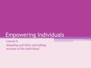 Empowering Individuals 
Lesson 6 
Adapting activities and taking 
account of the individual 
 