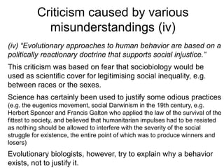Criticism caused by various
misunderstandings (iv)
(iv) “Evolutionary approaches to human behavior are based on a
politically reactionary doctrine that supports social injustice.”
This criticism was based on fear that sociobiology would be
used as scientific cover for legitimising social inequality, e.g.
between races or the sexes.
Science has certainly been used to justify some odious practices
(e.g. the eugenics movement, social Darwinism in the 19th century, e.g.
Herbert Spencer and Francis Galton who applied the law of the survival of the
fittest to society, and believed that humanitarian impulses had to be resisted
as nothing should be allowed to interfere with the severity of the social
struggle for existence, the entire point of which was to produce winners and
losers)
Evolutionary biologists, however, try to explain why a behavior
exists, not to justify it.
 