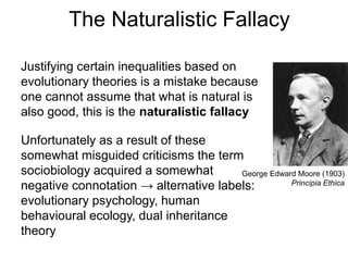 The Naturalistic Fallacy
Justifying certain inequalities based on
evolutionary theories is a mistake because
one cannot assume that what is natural is
also good, this is the naturalistic fallacy
Unfortunately as a result of these
somewhat misguided criticisms the term
sociobiology acquired a somewhat
negative connotation → alternative labels:
evolutionary psychology, human
behavioural ecology, dual inheritance
theory
George Edward Moore (1903)
Principia Ethica
 