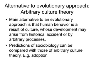 Alternative to evolutionary approach:
Arbitrary culture theory
• Main alternative to an evolutionary
approach is that human behavior is a
result of culture, whose development may
arise from historical accident or by
arbitrary processes.
• Predictions of sociobiology can be
compared with those of arbitrary culture
theory. E.g. adoption
 
