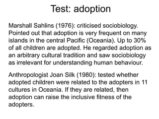 Test: adoption
Marshall Sahlins (1976): criticised sociobiology.
Pointed out that adoption is very frequent on many
islands in the central Pacific (Oceania). Up to 30%
of all children are adopted. He regarded adoption as
an arbitrary cultural tradition and saw sociobiology
as irrelevant for understanding human behaviour.
Anthropologist Joan Silk (1980): tested whether
adopted children were related to the adopters in 11
cultures in Oceania. If they are related, then
adoption can raise the inclusive fitness of the
adopters.
 