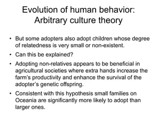 Evolution of human behavior:
Arbitrary culture theory
• But some adopters also adopt children whose degree
of relatedness is very small or non-existent.
• Can this be explained?
• Adopting non-relatives appears to be beneficial in
agricultural societies where extra hands increase the
farm’s productivity and enhance the survival of the
adopter’s genetic offspring.
• Consistent with this hypothesis small families on
Oceania are significantly more likely to adopt than
larger ones.
 