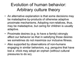 Evolution of human behavior:
Arbitrary culture theory
• An alternative explanation is that some decisions may
be maladaptive by-products of otherwise adaptive
proximate mechanisms. Adopting non-relatives, thus,
may be maladaptive, but caring for children is usually
adaptive.
• Proximate desires (e.g. to have a family) strongly
affect our behavior so that in satisfying those desires
we sometimes do not maximize our inclusive fitness.
• Also supported by observations of non-humans
engaging in similar behaviors, e.g. penguins that have
lost a chick may adopt an orphan (without cultural
pressures to do so).
 