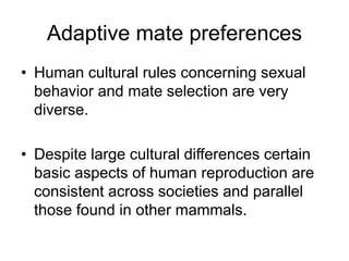 Adaptive mate preferences
• Human cultural rules concerning sexual
behavior and mate selection are very
diverse.
• Despite large cultural differences certain
basic aspects of human reproduction are
consistent across societies and parallel
those found in other mammals.
 