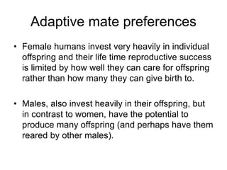 Adaptive mate preferences
• Female humans invest very heavily in individual
offspring and their life time reproductive success
is limited by how well they can care for offspring
rather than how many they can give birth to.
• Males, also invest heavily in their offspring, but
in contrast to women, have the potential to
produce many offspring (and perhaps have them
reared by other males).
 