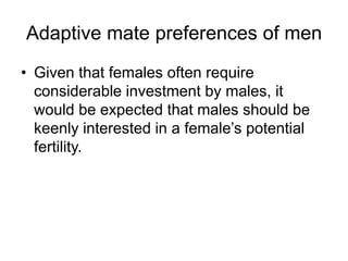 Adaptive mate preferences of men
• Given that females often require
considerable investment by males, it
would be expected that males should be
keenly interested in a female’s potential
fertility.
 