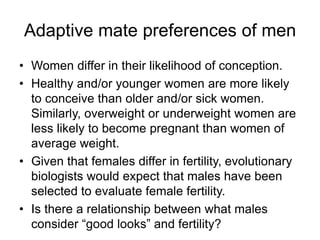 Adaptive mate preferences of men
• Women differ in their likelihood of conception.
• Healthy and/or younger women are more likely
to conceive than older and/or sick women.
Similarly, overweight or underweight women are
less likely to become pregnant than women of
average weight.
• Given that females differ in fertility, evolutionary
biologists would expect that males have been
selected to evaluate female fertility.
• Is there a relationship between what males
consider “good looks” and fertility?
 