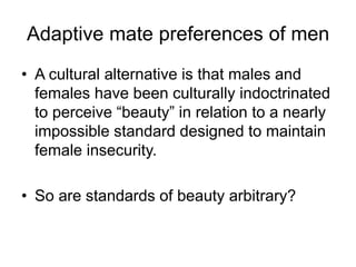 Adaptive mate preferences of men
• A cultural alternative is that males and
females have been culturally indoctrinated
to perceive “beauty” in relation to a nearly
impossible standard designed to maintain
female insecurity.
• So are standards of beauty arbitrary?
 
