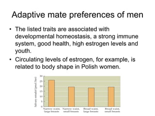 Adaptive mate preferences of men
• The listed traits are associated with
developmental homeostasis, a strong immune
system, good health, high estrogen levels and
youth.
• Circulating levels of estrogen, for example, is
related to body shape in Polish women.
 
