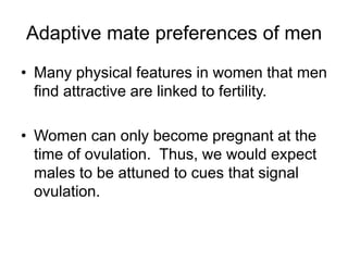 Adaptive mate preferences of men
• Many physical features in women that men
find attractive are linked to fertility.
• Women can only become pregnant at the
time of ovulation. Thus, we would expect
males to be attuned to cues that signal
ovulation.
 