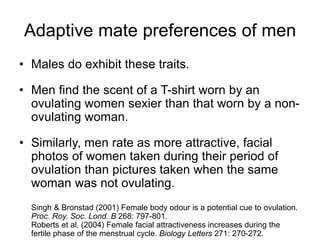 Adaptive mate preferences of men
• Males do exhibit these traits.
• Men find the scent of a T-shirt worn by an
ovulating women sexier than that worn by a non-
ovulating woman.
• Similarly, men rate as more attractive, facial
photos of women taken during their period of
ovulation than pictures taken when the same
woman was not ovulating.
Singh & Bronstad (2001) Female body odour is a potential cue to ovulation.
Proc. Roy. Soc. Lond. B 268: 797-801.
Roberts et al. (2004) Female facial attractiveness increases during the
fertile phase of the menstrual cycle. Biology Letters 271: 270-272.
 