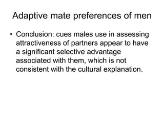 Adaptive mate preferences of men
• Conclusion: cues males use in assessing
attractiveness of partners appear to have
a significant selective advantage
associated with them, which is not
consistent with the cultural explanation.
 