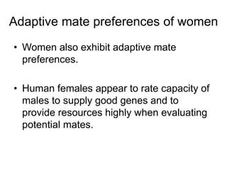 Adaptive mate preferences of women
• Women also exhibit adaptive mate
preferences.
• Human females appear to rate capacity of
males to supply good genes and to
provide resources highly when evaluating
potential mates.
 