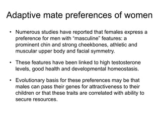 • Numerous studies have reported that females express a
preference for men with “masculine” features: a
prominent chin and strong cheekbones, athletic and
muscular upper body and facial symmetry.
• These features have been linked to high testosterone
levels, good health and developmental homeostasis.
• Evolutionary basis for these preferences may be that
males can pass their genes for attractiveness to their
children or that these traits are correlated with ability to
secure resources.
Adaptive mate preferences of women
 