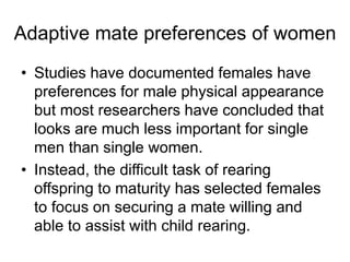 • Studies have documented females have
preferences for male physical appearance
but most researchers have concluded that
looks are much less important for single
men than single women.
• Instead, the difficult task of rearing
offspring to maturity has selected females
to focus on securing a mate willing and
able to assist with child rearing.
Adaptive mate preferences of women
 