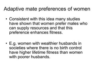 • Consistent with this idea many studies
have shown that women prefer males who
can supply resources and that this
preference enhances fitness.
• E.g. women with wealthier husbands in
societies where there is no birth control
have higher lifetime fitness than women
with poorer husbands.
Adaptive mate preferences of women
 