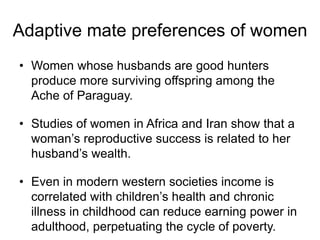 • Women whose husbands are good hunters
produce more surviving offspring among the
Ache of Paraguay.
• Studies of women in Africa and Iran show that a
woman’s reproductive success is related to her
husband’s wealth.
• Even in modern western societies income is
correlated with children’s health and chronic
illness in childhood can reduce earning power in
adulthood, perpetuating the cycle of poverty.
Adaptive mate preferences of women
 