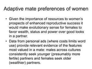 • Given the importance of resources to women’s
prospects of enhanced reproductive success it
would make evolutionary sense for females to
favor wealth, status and power over good looks
in a partner.
• Data from personal ads (where costs limits word
use) provide relevant evidence of the features
most valued in a mate: males across cultures
consistently seek younger (presumably more
fertile) partners and females seek older
(wealthier) partners.
Adaptive mate preferences of women
 