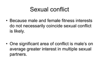 Sexual conflict
• Because male and female fitness interests
do not necessarily coincide sexual conflict
is likely.
• One significant area of conflict is male’s on
average greater interest in multiple sexual
partners.
 