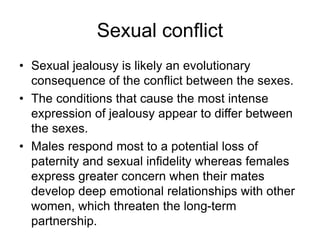 Sexual conflict
• Sexual jealousy is likely an evolutionary
consequence of the conflict between the sexes.
• The conditions that cause the most intense
expression of jealousy appear to differ between
the sexes.
• Males respond most to a potential loss of
paternity and sexual infidelity whereas females
express greater concern when their mates
develop deep emotional relationships with other
women, which threaten the long-term
partnership.
 