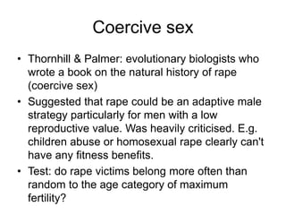 Coercive sex
• Thornhill & Palmer: evolutionary biologists who
wrote a book on the natural history of rape
(coercive sex)
• Suggested that rape could be an adaptive male
strategy particularly for men with a low
reproductive value. Was heavily criticised. E.g.
children abuse or homosexual rape clearly can't
have any fitness benefits.
• Test: do rape victims belong more often than
random to the age category of maximum
fertility?
 