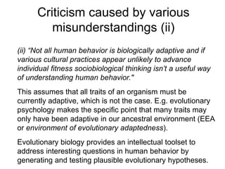 Criticism caused by various
misunderstandings (ii)
(ii) “Not all human behavior is biologically adaptive and if
various cultural practices appear unlikely to advance
individual fitness sociobiological thinking isn’t a useful way
of understanding human behavior."
This assumes that all traits of an organism must be
currently adaptive, which is not the case. E.g. evolutionary
psychology makes the specific point that many traits may
only have been adaptive in our ancestral environment (EEA
or environment of evolutionary adaptedness).
Evolutionary biology provides an intellectual toolset to
address interesting questions in human behavior by
generating and testing plausible evolutionary hypotheses.
 