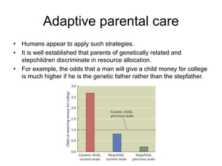 Adaptive parental care
• Humans appear to apply such strategies.
• It is well established that parents of genetically related and
stepchildren discriminate in resource allocation.
• For example, the odds that a man will give a child money for college
is much higher if he is the genetic father rather than the stepfather.
 