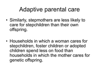 Adaptive parental care
• Similarly, stepmothers are less likely to
care for stepchildren than their own
offspring.
• Households in which a woman cares for
stepchildren, foster children or adopted
children spend less on food than
households in which the mother cares for
genetic offspring.
 