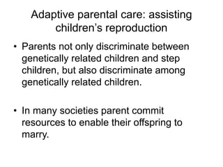 Adaptive parental care: assisting
children’s reproduction
• Parents not only discriminate between
genetically related children and step
children, but also discriminate among
genetically related children.
• In many societies parent commit
resources to enable their offspring to
marry.
 