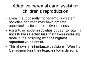 Adaptive parental care: assisting
children’s reproduction
• Even in supposedly monogamous western
societies rich men may have greater
opportunities for reproductive success.
• Parents in modern societies appear to retain an
ancestrally selected bias that favors investing
more in the offspring with the highest
reproductive potential.
• This shows in inheritance decisions. Wealthy
Canadians bias their legacies towards sons.
 