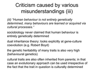 Criticism caused by various
misunderstandings (iii)
(iii) “Human behaviour is not entirely genetically
determined, many behaviours are learned or acquired via
cultural processes.”
sociobiology never claimed that human behaviour is
entirely genetically determined
dual inheritance theory: looks explicitly at gene-culture
coevolution (e.g. Robert Boyd)
the genetic heritability of many traits is also very high
(behavioural genetics)
cultural traits are also often inherited from parents; in that
case an evolutionary approach can be used irrespective of
the fact that the trait in question is culturally determined
 