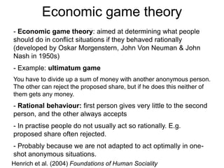 Economic game theory
- Economic game theory: aimed at determining what people
should do in conflict situations if they behaved rationally
(developed by Oskar Morgenstern, John Von Neuman & John
Nash in 1950s)
- Example: ultimatum game
You have to divide up a sum of money with another anonymous person.
The other can reject the proposed share, but if he does this neither of
them gets any money.
- Rational behaviour: first person gives very little to the second
person, and the other always accepts
- In practise people do not usually act so rationally. E.g.
proposed share often rejected.
- Probably because we are not adapted to act optimally in one-
shot anonymous situations.
Henrich et al. (2004) Foundations of Human Sociality
 
