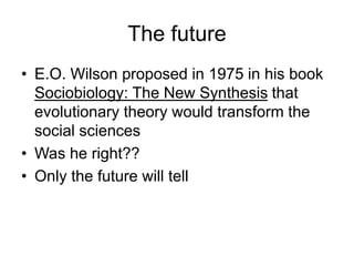 The future
• E.O. Wilson proposed in 1975 in his book
Sociobiology: The New Synthesis that
evolutionary theory would transform the
social sciences
• Was he right??
• Only the future will tell
 