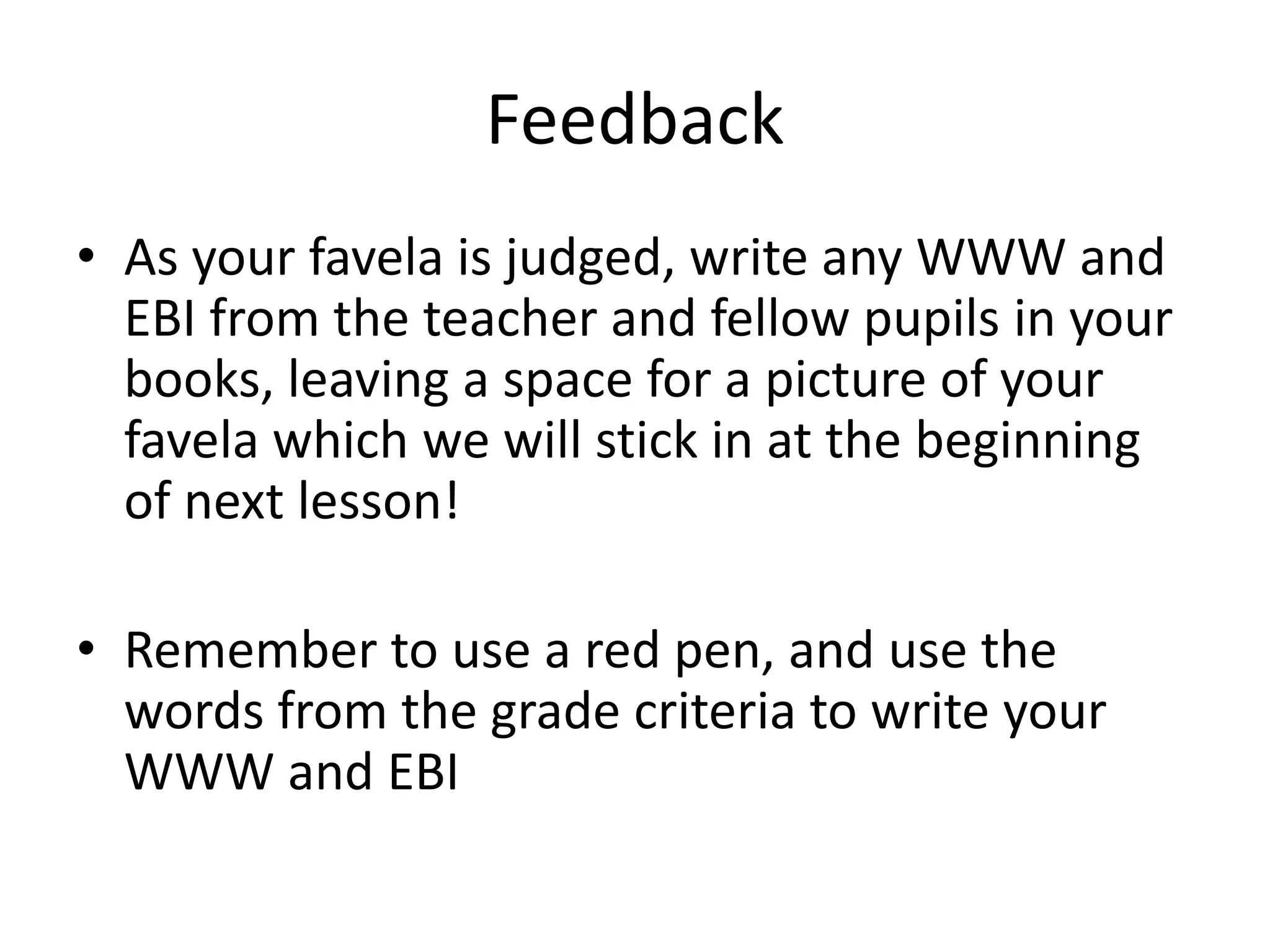 Feedback
• As your favela is judged, write any WWW and
EBI from the teacher and fellow pupils in your
books, leaving a space for a picture of your
favela which we will stick in at the beginning
of next lesson!
• Remember to use a red pen, and use the
words from the grade criteria to write your
WWW and EBI
 